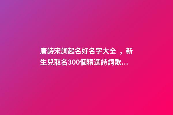 唐詩宋詞起名好名字大全，新生兒取名300個精選詩詞歌賦中的寶寶名